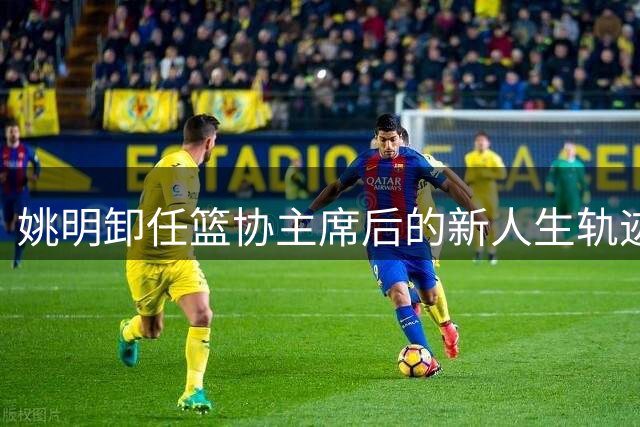 姚明卸任篮协主席后的新人生轨迹展现实干担当