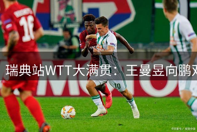 瑞典站WTT大满贯：王曼昱向鹏双双挺进32强